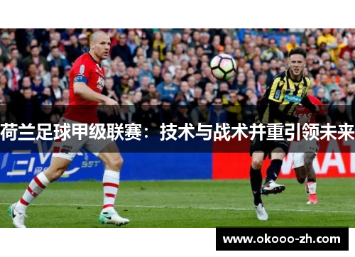 荷兰足球甲级联赛:技术与战术并重引领未来 荷兰足球甲级联赛:技术与战术并重引领未来