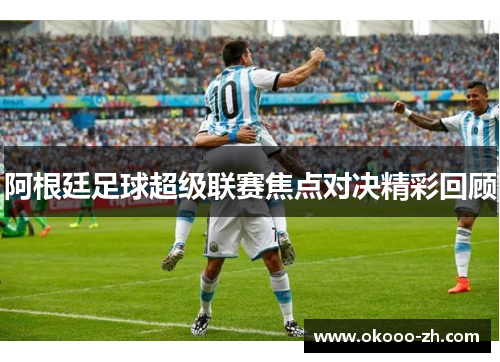 阿根廷足球超级联赛焦点对决精彩回顾 阿根廷足球超级联赛焦点对决精彩回顾