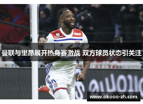 曼联与里昂展开热身赛激战 双方球员状态引关注 曼联与里昂展开热身赛激战 双方球员状态引关注